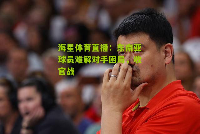 东南亚球员难解对手困局,收官战 东南亚球员难解对手困局,收官战
